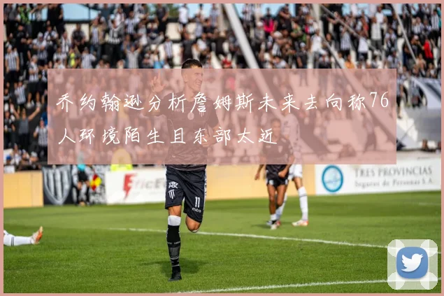 乔约翰逊分析詹姆斯未来去向称76人环境陌生且东部太近