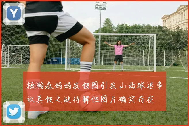 杨瀚森妈妈发假图引发山西球迷争议真假之谜待解但图片确实存在