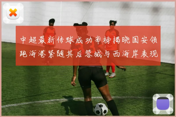 中超最新传球成功率榜揭晓国安领跑海港紧随其后蓉城与西海岸表现不俗
