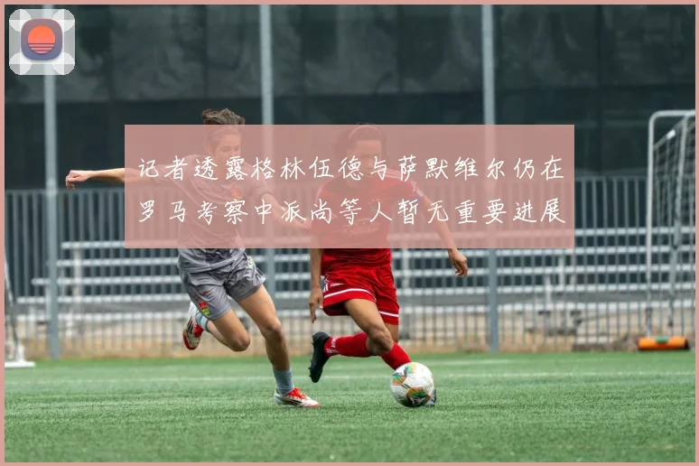 记者透露格林伍德与萨默维尔仍在罗马考察中派尚等人暂无重要进展消息