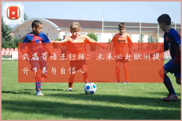 武磊寄语王钰栋：未来必赴欧洲提升节奏与自信心