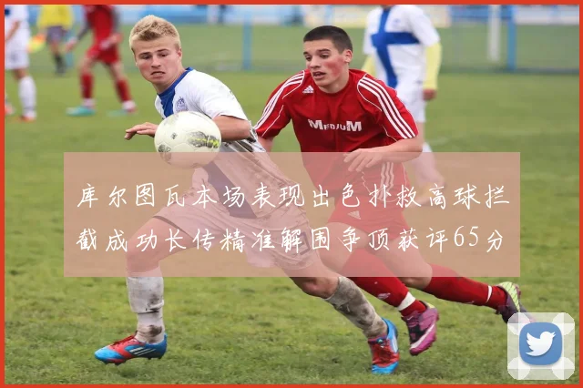 库尔图瓦本场表现出色扑救高球拦截成功长传精准解围争顶获评65分