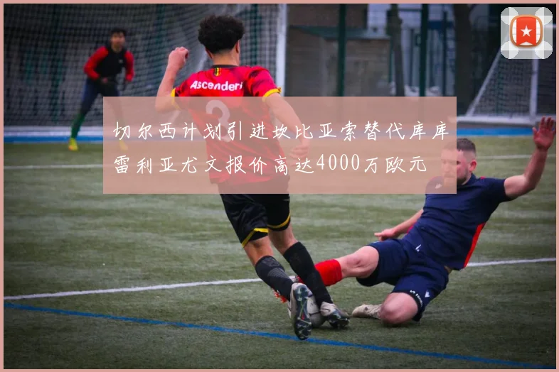 切尔西计划引进坎比亚索替代库库雷利亚尤文报价高达4000万欧元