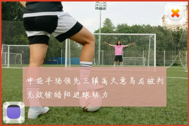 申花半场领先三镇高天意乌龙被判无效徐皓阳进球助力