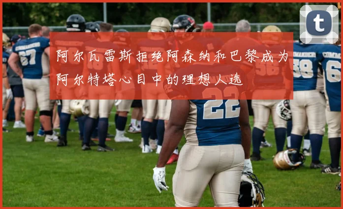 阿尔瓦雷斯拒绝阿森纳和巴黎成为阿尔特塔心目中的理想人选