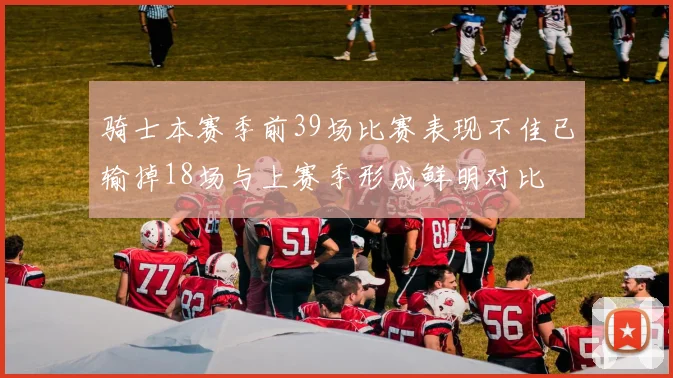 骑士本赛季前39场比赛表现不佳已输掉18场与上赛季形成鲜明对比