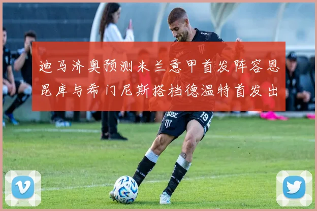 迪马济奥预测米兰意甲首发阵容恩昆库与希门尼斯搭档德温特首发出战