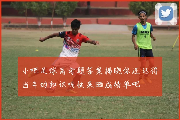 小吧足球高考题答案揭晓你还记得当年的知识吗快来晒成绩单吧