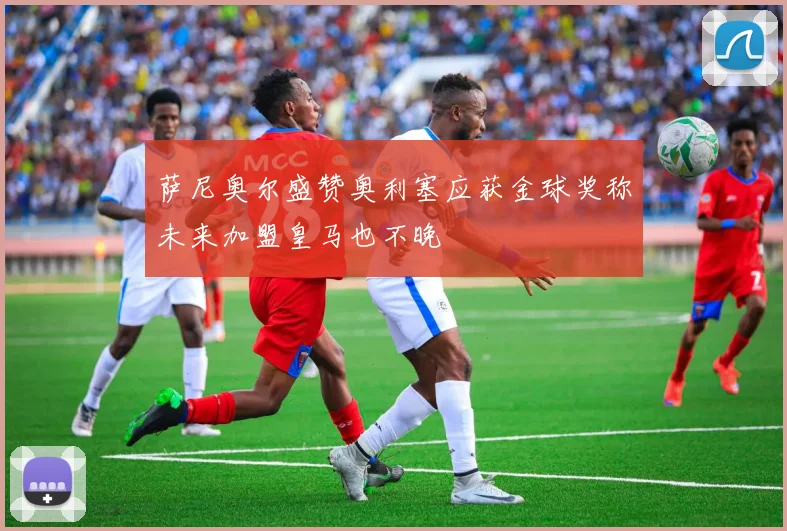 萨尼奥尔盛赞奥利塞应获金球奖称未来加盟皇马也不晚
