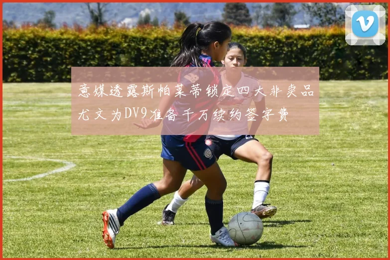 意媒透露斯帕莱蒂锁定四大非卖品尤文为DV9准备千万续约签字费