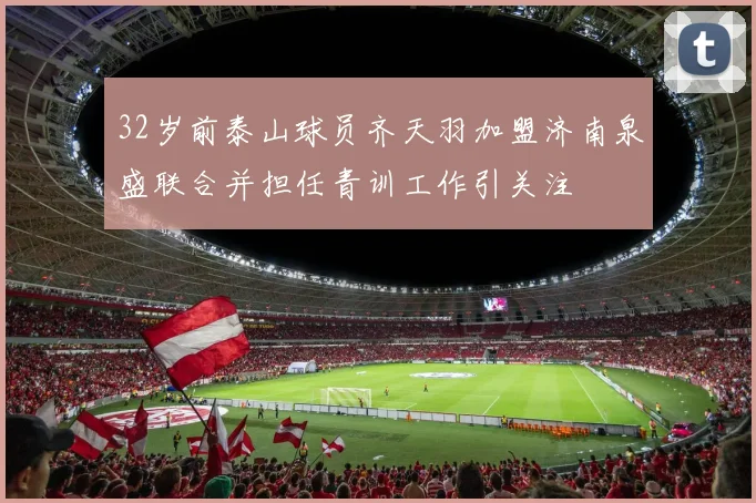 32岁前泰山球员齐天羽加盟济南泉盛联合并担任青训工作引关注