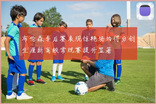 布伦森季后赛表现惊艳场均得分创生涯新高较常规赛提升显著