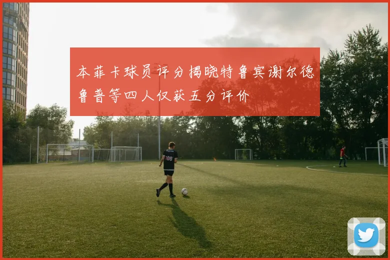 本菲卡球员评分揭晓特鲁宾谢尔德鲁普等四人仅获五分评价